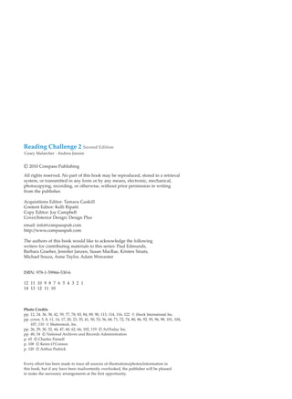 Reading Challenge 2 Second Edition
Casey Malarcher · Andrea Janzen
© 2010 Compass Publishing
All rights reserved. No part of this book may be reproduced, stored in a retrieval
system, or transmitted in any form or by any means, electronic, mechanical,
photocopying, recording, or otherwise, without prior permission in writing
from the publisher.
Acquisitions Editor: Tamara Gaskill
Content Editor: Kelli Ripatti
Copy Editor: Joy Campbell
Cover/Interior Design: Design Plus
email: info@compasspub.com
http://www.compasspub.com
The authors of this book would like to acknowledge the following
writers for contributing materials to this series: Paul Edmunds,
Barbara Graeber, Jennifer Janzen, Susan MacRae, Kristen Sinats,
Michael Souza, Anne Taylor, Adam Worcester
ISBN: 978-1-59966-530-6
12 11 10 9 8 7 6 5 4 3 2 1
14 13 12 11 10
Photo Credits
pp. 12, 24, 36, 38, 42, 59, 77, 78, 83, 84, 89, 90, 113, 114, 116, 122 © iStock International Inc.
pp. cover, 5, 8, 11, 14, 17, 20, 23, 35, 41, 50, 53, 56, 68, 71, 72, 74, 80, 86, 92, 95, 96, 98, 101, 104,
107, 110 © Shutterstock, Inc.
pp. 26, 29, 30, 32, 44, 47, 60, 62, 66, 102, 119 © ArtToday Inc.
pp. 48, 54 © National Archives and Records Administration
p. 65 © Charles Parnell
p. 108 © Keirn O’Connor
p. 120 © Arthur Pedrick
Every effort has been made to trace all sources of illustrations/photos/information in
this book, but if any have been inadvertently overlooked, the publisher will be pleased
to make the necessary arrangements at the first opportunity.
 