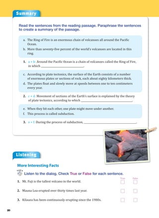 Summary
20
Read the sentences from the reading passage. Paraphrase the sentences
to create a summary of the passage.
a. The Ring of Fire is an enormous chain of volcanoes all around the Pacific
Ocean.
b. More than seventy-five percent of the world’s volcanoes are located in this
ring.
1. a + b: Around the Pacific Ocean is a chain of volcanoes called the Ring of Fire,
in which ___________________________________.
c. According to plate tectonics, the surface of the Earth consists of a number
of enormous plates or sections of rock, each about eighty kilometers thick.
d. The plates float and slowly move at speeds between one to ten centimeters
every year.
2. c + d: Movement of sections of the Earth’s surface is explained by the theory
of plate tectonics, according to which __________________________________________.
e. When they hit each other, one plate might move under another.
f. This process is called subduction.
3. e + f: During the process of subduction, ___________________________________________.
Listening
Listen to the dialog. Check True or False for each sentence.
1. Mt. Fuji is the tallest volcano in the world.
2. Mauna Loa erupted over thirty times last year.
3. Kilauea has been continuously erupting since the 1980s.
More Interesting Facts
Track 6
True False
 