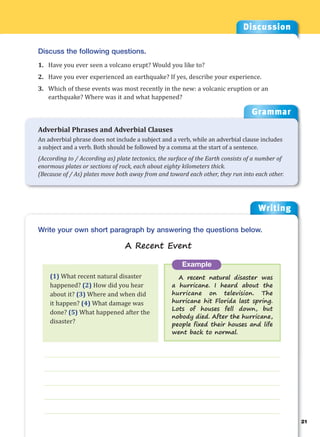 Writing
g
21
___________________________________________________________________
___________________________________________________________________
___________________________________________________________________
___________________________________________________________________
___________________________________________________________________
Example
A recent natural disaster was
a hurricane. I heard about the
hurricane on television. The
hurricane hit Florida last spring.
Lots of houses fell down, but
nobody died. After the hurricane,
people fixed their houses and life
went back to normal.
Write your own short paragraph by answering the questions below.
A Recent Event
Discussion
Discuss the following questions.
1. Have you ever seen a volcano erupt? Would you like to?
2. Have you ever experienced an earthquake? If yes, describe your experience.
3. Which of these events was most recently in the new: a volcanic eruption or an
earthquake? Where was it and what happened?
(1) What recent natural disaster
happened? (2) How did you hear
about it? (3) Where and when did
it happen? (4) What damage was
done? (5) What happened after the
disaster?
Grammar
Adverbial Phrases and Adverbial Clauses
An adverbial phrase does not include a subject and a verb, while an adverbial clause includes
a subject and a verb. Both should be followed by a comma at the start of a sentence.
(According to / According as) plate tectonics, the surface of the Earth consists of a number of
enormous plates or sections of rock, each about eighty kilometers thick.
(Because of / As) plates move both away from and toward each other, they run into each other.
 