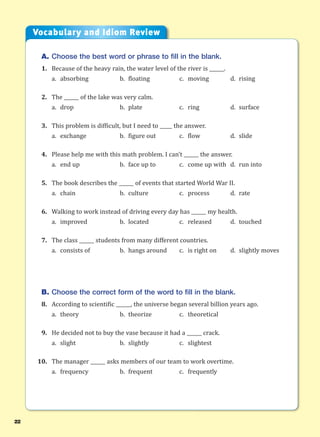 22
A. Choose the best word or phrase to fill in the blank.
1. Because of the heavy rain, the water level of the river is ______.
a. absorbing b. floating c. moving d. rising
2. The ______ of the lake was very calm.
a. drop b. plate c. ring d. surface
3. This problem is difficult, but I need to _____ the answer.
a. exchange b. figure out c. flow d. slide
4. Please help me with this math problem. I can’t ______ the answer.
a. end up b. face up to c. come up with d. run into
5. The book describes the ______ of events that started World War II.
a. chain b. culture c. process d. rate
6. Walking to work instead of driving every day has ______ my health.
a. improved b. located c. released d. touched
7. The class ______ students from many different countries.
a. consists of b. hangs around c. is right on d. slightly moves
B. Choose the correct form of the word to fill in the blank.
8. According to scientific ______, the universe began several billion years ago.
a. theory b. theorize c. theoretical
9. He decided not to buy the vase because it had a ______ crack.
a. slight b. slightly c. slightest
10. The manager ______ asks members of our team to work overtime.
a. frequency b. frequent c. frequently
Vocabulary and Idiom Review
 