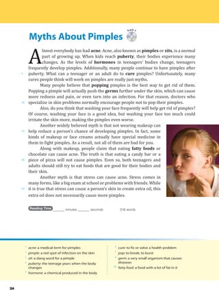 Myths About Pimples
5
10
15
20
25
24
Track 7
A
lmost everybody has had acne. Acne, also known as pimples or zits, is a normal
part of growing up. When kids reach puberty, their bodies experience many
changes. As the levels of hormones in teenagers’ bodies change, teenagers
frequently develop pimples. Additionally, many people continue to have pimples after
puberty. What can a teenager or an adult do to cure pimples? Unfortunately, many
cures people think will work on pimples are really just myths.
Many people believe that popping pimples is the best way to get rid of them.
Popping a pimple will actually push the germs further under the skin, which can cause
more redness and pain, or even turn into an infection. For that reason, doctors who
specialize in skin problems normally encourage people not to pop their pimples.
Also, do you think that washing your face frequently will help get rid of pimples?
Of course, washing your face is a good idea, but washing your face too much could
irritate the skin more, making the pimples even worse.
Another widely believed myth is that not wearing makeup can
help reduce a person’s chance of developing pimples. In fact, some
kinds of makeup or face creams actually have special medicine in
them to fight pimples. As a result, not all of them are bad for you.
Along with makeup, people claim that eating fatty foods or
chocolate can cause acne. The truth is that eating a candy bar or a
piece of pizza will not cause pimples. Even so, both teenagers and
adults should still try to eat foods that are good for their bodies and
their skin.
Another myth is that stress can cause acne. Stress comes in
many forms, like a big exam at school or problems with friends. While
it is true that stress can cause a person’s skin to create extra oil, this
extra oil does not necessarily cause more pimples.
Reading Time _______ minutes _______ seconds 318 words
1
acne: a medical term for pimples
1
pimple: a red spot of infection on the skin
1
zit: a slang word for a pimple
2
puberty: the teenage years when the body
changes
3
hormone: a chemical produced in the body
5
cure: to fix or solve a health problem
7
pop: to break; to burst
8
germ: a very small organism that causes
diseases
18
fatty food: a food with a lot of fat in it
 