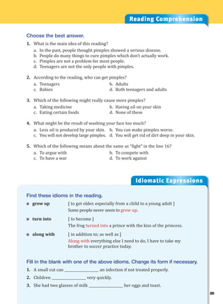 25
Idiomatic Expressions
2
Reading Comprehension
Choose the best answer.
1. What is the main idea of this reading?
a. In the past, people thought pimples showed a serious disease.
b. People do many things to cure pimples which don’t actually work.
c. Pimples are not a problem for most people.
d. Teenagers are not the only people with pimples.
2. According to the reading, who can get pimples?
a. Teenagers b. Adults
c. Babies d. Both teenagers and adults
3. Which of the following might really cause more pimples?
a. Taking medicine b. Having oil on your skin
c. Eating certain foods d. None of these
4. What might be the result of washing your face too much?
a. Less oil is produced by your skin. b. You can make pimples worse.
c. You will not develop large pimples. d. You will get rid of dirt deep in your skin.
5. Which of the following means about the same as “fight” in the line 16?
a. To argue with b. To compete with
c. To have a war d. To work against
Find these idioms in the reading.
 grow up [ to get older, especially from a child to a young adult ]
Some people never seem to grow up.
 turn into [ to become ]
The frog turned into a prince with the kiss of the princess.
 along with [ in addition to; as well as ]
Along with everything else I need to do, I have to take my
brother to soccer practice today.
Fill in the blank with one of the above idioms. Change its form if necessary.
1. A small cut can ____________________ an infection if not treated properly.
2. Children ____________________ very quickly.
3. She had two glasses of milk ____________________ her eggs and toast.
 