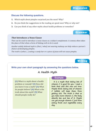Writing
g
27
___________________________________________________________________
___________________________________________________________________
___________________________________________________________________
___________________________________________________________________
Example
It is a myth that taking lots of
vitamin C is good for you. I read a
book that said this was not true.
People think taking lots of vitamin
C tablets will keep them from
getting sick. The truth is that as
you take more vitamin C, the body
absorbs less and less of it. People
can get enough vitamin C just from
eating fruits and vegetables every
day.
Write your own short paragraph by answering the questions below.
A Health Myth
Discussion
Discuss the following questions.
1. Which myth about pimples surprised you the most? Why?
2. Do you think the suggestions in the reading are good ones? Why or why not?
3. Can you think of any other myths about health problems or remedies?
(1) What is a myth about a health
problem or remedy? (2) How did
you learn it was a myth? (3) What
do people believe? (4) What is the
truth about this myth? (5) What
should people really do?
Grammar
That Introduces a Noun Clause
That can be used to introduce a noun clause as a subject complement. A comma often takes
the place of that when a form of linking verb to be is used.
Another widely believed myth is (that / what) not wearing makeup can help reduce a person’s
chance of developing pimples.
The truth is (what / ,) eating a candy bar or a piece of pizza will not cause pimples.
 