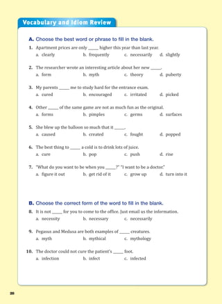 28
A. Choose the best word or phrase to fill in the blank.
1. Apartment prices are only ______ higher this year than last year.
a. clearly b. frequently c. necessarily d. slightly
2. The researcher wrote an interesting article about her new ______.
a. form b. myth c. theory d. puberty
3. My parents ______ me to study hard for the entrance exam.
a. cured b. encouraged c. irritated d. picked
4. Other ______ of the same game are not as much fun as the original.
a. forms b. pimples c. germs d. surfaces
5. She blew up the balloon so much that it ______.
a. caused b. created c. fought d. popped
6. The best thing to ______ a cold is to drink lots of juice.
a. cure b. pop c. push d. rise
7. “What do you want to be when you ______?” “I want to be a doctor.”
a. figure it out b. get rid of it c. grow up d. turn into it
B. Choose the correct form of the word to fill in the blank.
8. It is not ______ for you to come to the office. Just email us the information.
a. necessity b. necessary c. necessarily
9. Pegasus and Medusa are both examples of ______ creatures.
a. myth b. mythical c. mythology
10. The doctor could not cure the patient’s ______ foot.
a. infection b. infect c. infected
Vocabulary and Idiom Review
 