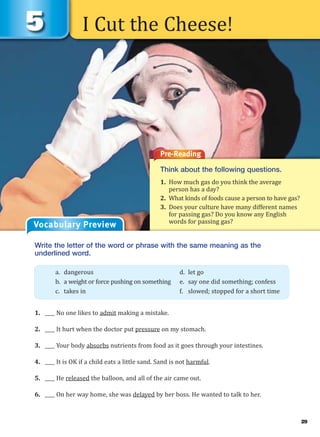 I Cut the Cheese!
Pre-Reading
Think about the following questions.
1. How much gas do you think the average
person has a day?
2. What kinds of foods cause a person to have gas?
3. Does your culture have many different names
for passing gas? Do you know any English
words for passing gas?
Vocabulary Preview
Write the letter of the word or phrase with the same meaning as the
underlined word.
1. ____ No one likes to admit making a mistake.
2. ____ It hurt when the doctor put pressure on my stomach.
3. ____ Your body absorbs nutrients from food as it goes through your intestines.
4. ____ It is OK if a child eats a little sand. Sand is not harmful.
5. ____ He released the balloon, and all of the air came out.
6. ____ On her way home, she was delayed by her boss. He wanted to talk to her.
a. dangerous d. let go
b. a weight or force pushing on something e. say one did something; confess
c. takes in f. slowed; stopped for a short time
29
 