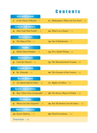1. In the Name of Beauty / 5
Transcripts / 125
11. Shakespeare, Where Are You Now? / 65
2. Who Took That Tooth? / 11 12. What’s in a Name? / 71
3. The Ring of Fire / 17 13. Out of Rainforests / 77
5. I Cut the Cheese! / 29 15. The Misunderstood Tomato / 89
6. Mr. Nintendo / 35 16. The Greatest of the Century / 95
7. Are Sports Bad for Kids? / 41 17. Rights of Lefties / 101
8. May I Have Your Autograph? / 47 18. The Snowy Slopes of Dubai / 107
9. Where Are Our Jetpacks? / 53 19. Not All Hackers Are the Same / 113
10. Desert Delivery / 59 20. Weird Inventions / 119
4. Myths About Pimples / 23 14. For a Quick Pickup / 83
Arts and Leisure
Culture and History
Environment
Science Facts
People Profiles
Social Science
Sports and Hobbies
Technology
Weird and Bizarre
Health
C o n t e n t s
 
