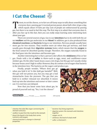 I Cut the Cheese!
5
10
15
20
25
30
Track 9
T
o toot, to cut the cheese, or to fart are all funny ways to talk about something that
everyone does: passing gas! A normal person passes about half a liter of gas a day,
which equals about 14 farts per day. Lots of people are embarrassed by passing
gas, but there is no need to feel this way. The first step is to admit that everyone does it.
After you face up to this fact, then you can really enjoy learning some interesting facts
about your gas.
There are several sources of gas. Gas in our intestines has to do with both the air
we swallow and the gas molecules in our blood. In addition, gas is also produced from
chemical reactions and bacteria living in our intestines. Nervous people usually have
more gas for two reasons. They swallow more air when they get nervous, and food
usually goes through their digestive systems faster, which means that the oxygen in
the food cannot be absorbed quickly enough. Therefore, the oxygen naturally found in
the food goes into the intestines and becomes gas.
Another interesting fact is that a person’s diet affects the stinkiness of his or her
gas. Foods with a lot of sulfur in them--such as eggs, meat, and cauliflower--cause
stinkier gas. On the other hand, beans cause a lot of gas, but this gas isn’t usually stinky
because beans aren’t high in sulfur. However, they do contain a lot of sugars that bacteria
in the intestines love. The bacteria eat the sugars and produce gas.
Finally, people wonder, “Where does gas go
when you hold it in? Is this held gas harmful?” Well,
this gas will not poison you, but you may get a bad
stomachache from the pressure. The gas that you
hold in is neither released nor absorbed. It moves
back up into the intestines and sooner or later comes
out. It is not lost, just delayed.
Now that you know some facts about gas, be
proud of yourself and say, “Yes, I cut the cheese!”
Reading Time _______ minutes _______ seconds 344 words
7
intestine: the tube-like organ connecting the
stomach and anus
8
swallow: to pass from the mouth to the stomach
8
blood: the liquid in the body that carries
nutrients and oxygen
9
chemical reaction: a change in chemical
properties
9
bacteria: tiny living organisms
11
digestive system: the stomach and intestines
together
11
oxygen: air; O2
14
stinkiness: the level of a bad smell
15
sulfur: a chemical; S
 