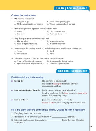 31
Idiomatic Expressions
3
Reading Comprehension
Choose the best answer.
1. What is the main idea?
a. Dangers of gas b. Jokes about passing gas
c. Myths about gas in our bodies d. Things to know about our gas
2. How much gas does a person produce in one day?
a. None b. Less than one liter
c. One liter d. Fourteen liters
3. Why does gas from our bodies smell bad?
a. The air is bad. b. It contains sulfur.
c. Food is digested quickly. d. It is from bacteria.
4. According to the reading, which of the following foods would cause stinkier gas?
a. Candy b. Steak
c. Black beans d. Pasta
5. What does the word “diet” in this reading probably mean?
a. A part of the digestive system b. A program for losing weight
c. Special foods to improve health d. The food a person eats
Find these idioms in the reading.
 face up to [ to confront; to boldly meet ]
She could not face up to her friend after the
embarrassing accident.
 have (something) to do with [ to be connected with; to be related to ]
Your low grades probably have something to do with
the fact that you rarely study.
 sooner or later [ sometime in the future; eventually ]
Sooner or later, women will get paid as much as men.
Fill in the blank with one of the above idioms. Change its form if necessary.
1. Everybody has to see the doctor ____________________.
2. It is useless to lie. Someday you will have to ____________________ the truth.
3. Scientists think warmer temperatures ____________________ higher levels of CO2 in the
atmosphere.
 