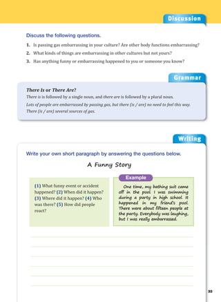 Writing
g
33
___________________________________________________________________
___________________________________________________________________
___________________________________________________________________
___________________________________________________________________
___________________________________________________________________
___________________________________________________________________
Example
One time, my bathing suit came
off in the pool. I was swimming
during a party in high school. It
happened in my friend’s pool.
There were about fifteen people at
the party. Everybody was laughing,
but I was really embarrassed.
Write your own short paragraph by answering the questions below.
A Funny Story
Discussion
Discuss the following questions.
1. Is passing gas embarrassing in your culture? Are other body functions embarrassing?
2. What kinds of things are embarrassing in other cultures but not yours?
3. Has anything funny or embarrassing happened to you or someone you know?
(1) What funny event or accident
happened? (2) When did it happen?
(3) Where did it happen? (4) Who
was there? (5) How did people
react?
Grammar
There Is or There Are?
There is is followed by a single noun, and there are is followed by a plural noun.
Lots of people are embarrassed by passing gas, but there (is / are) no need to feel this way.
There (is / are) several sources of gas.
 