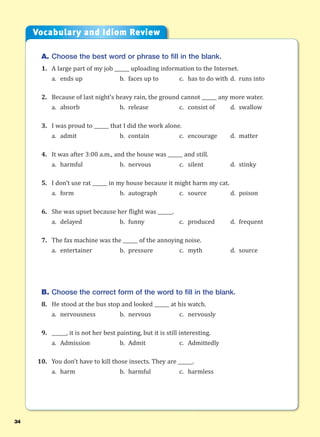 34
A. Choose the best word or phrase to fill in the blank.
1. A large part of my job ______ uploading information to the Internet.
a. ends up b. faces up to c. has to do with d. runs into
2. Because of last night’s heavy rain, the ground cannot ______ any more water.
a. absorb b. release c. consist of d. swallow
3. I was proud to ______ that I did the work alone.
a. admit b. contain c. encourage d. matter
4. It was after 3:00 a.m., and the house was ______ and still.
a. harmful b. nervous c. silent d. stinky
5. I don’t use rat ______ in my house because it might harm my cat.
a. form b. autograph c. source d. poison
6. She was upset because her flight was ______.
a. delayed b. funny c. produced d. frequent
7. The fax machine was the ______ of the annoying noise.
a. entertainer b. pressure c. myth d. source
B. Choose the correct form of the word to fill in the blank.
8. He stood at the bus stop and looked ______ at his watch.
a. nervousness b. nervous c. nervously
9. ______, it is not her best painting, but it is still interesting.
a. Admission b. Admit c. Admittedly
10. You don’t have to kill those insects. They are ______.
a. harm b. harmful c. harmless
Vocabulary and Idiom Review
 