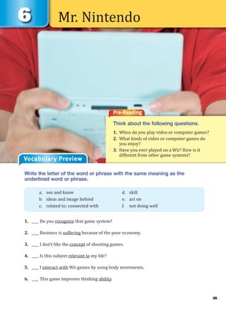 Mr. Nintendo
Pre-Reading
Think about the following questions.
1. When do you play video or computer games?
2. What kinds of video or computer games do
you enjoy?
3. Have you ever played on a Wii? How is it
different from other game systems?
Vocabulary Preview
Write the letter of the word or phrase with the same meaning as the
underlined word or phrase.
1. ____ Do you recognize that game system?
2. ____ Business is suffering because of the poor economy.
3. ____ I don’t like the concept of shooting games.
4. ____ Is this subject relevant to my life?
5. ____ I interact with Wii games by using body movements.
6. ____ This game improves thinking ability.
a. see and know d. skill
b. ideas and image behind e. act on
c. related to; connected with f. not doing well
35
 