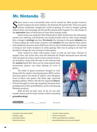 Mr. Nintendo
5
10
15
20
25
30
36
Track 11
S
atoru Iwata is not a household name, but he should be. Most people, however,
would recognize his brain children, the Nintendo DS and the Wii. These two game
systems completely changed the world of gaming. It’s hard to imagine gaming
without them, but amazingly, the DS and Wii almost didn’t happen! It is only thanks to
the innovative ideas of Iwata that we have these systems today.
Satoru Iwata was made the CEO of Nintendo in 2002. At that time, the video game
market was suffering, and Nintendo was having trouble with its sales. Iwata thought
that a change in strategy was due. Previously, the strategy in the game industry was
to keep making the same kinds of games and consoles but just improve their power
and complexity. However, Iwata didn’t just want to attract dedicated gamers. He wanted
to bring in new kinds of players to video gaming. How was he going to do that? He
decided to change the very concept of video games.
Iwata wanted to make video games easier to pick up and more relevant to
people’s lives. Out of this idea came the Nintendo DS. People interacted more directly
with the game by using a touch screen instead of just a
set of buttons. Iwata took this idea to the extreme with
the motion-based Wii. Now, just by using natural body
movements, players can enjoy playing all sorts of
games.
The kinds of games produced changed as well.
Along with the regular role-playing game (RPG), action,
and sport games, new kinds of “games” were designed.
Some of these new games, like Brain Age, improved
thinking abilities. Others, like Wii Fit, improved fitness.
This has brought in a new age of gaming. Everyone from
grandparents to their grandchildren seems to be playing
Nintendo products.
With all that we have seen so far, we can only
wonder what is next for Iwata. Surely it will be something
groundbreaking!
Reading Time _______ minutes _______ seconds 324 words
5
innovative: new and creative
8
strategy: a plan
8
previously: before
8
industry: business
9
console: a game system
17
motion: movement
24
fitness: good physical condition
30
groundbreaking: very new and original
 