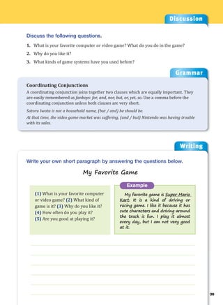 Writing
g
39
___________________________________________________________________
___________________________________________________________________
___________________________________________________________________
___________________________________________________________________
___________________________________________________________________
___________________________________________________________________
Example
My favorite game is Super Mario
Kart. It is a kind of driving or
racing game. I like it because it has
cute characters and driving around
the track is fun. I play it almost
every day, but I am not very good
at it.
Write your own short paragraph by answering the questions below.
My Favorite Game
Discussion
Discuss the following questions.
1. What is your favorite computer or video game? What do you do in the game?
2. Why do you like it?
3. What kinds of game systems have you used before?
(1) What is your favorite computer
or video game? (2) What kind of
game is it? (3) Why do you like it?
(4) How often do you play it?
(5) Are you good at playing it?
Grammar
Coordinating Conjunctions
A coordinating conjunction joins together two clauses which are equally important. They
are easily remembered as fanboys: for, and, nor, but, or, yet, so. Use a comma before the
coordinating conjunction unless both clauses are very short.
Satoru Iwata is not a household name, (but / and) he should be.
At that time, the video game market was suffering, (and / but) Nintendo was having trouble
with its sales.
 