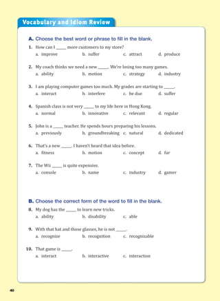40
A. Choose the best word or phrase to fill in the blank.
1. How can I ______ more customers to my store?
a. improve b. suffer c. attract d. produce
2. My coach thinks we need a new ______. We’re losing too many games.
a. ability b. motion c. strategy d. industry
3. I am playing computer games too much. My grades are starting to ______.
a. interact b. interfere c. be due d. suffer
4. Spanish class is not very ______ to my life here in Hong Kong.
a. normal b. innovative c. relevant d. regular
5. John is a ______ teacher. He spends hours preparing his lessons.
a. previously b. groundbreaking c. natural d. dedicated
6. That’s a new ______. I haven’t heard that idea before.
a. fitness b. motion c. concept d. fur
7. The Wii ______ is quite expensive.
a. console b. name c. industry d. gamer
B. Choose the correct form of the word to fill in the blank.
8. My dog has the ______ to learn new tricks.
a. ability b. disability c. able
9. With that hat and those glasses, he is not ______.
a. recognize b. recognition c. recognizable
10. That game is ______.
a. interact b. interactive c. interaction
Vocabulary and Idiom Review
 