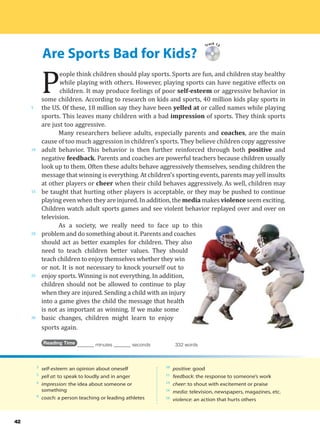 Are Sports Bad for Kids?
5
10
15
20
25
30
42
Track 13
P
eople think children should play sports. Sports are fun, and children stay healthy
while playing with others. However, playing sports can have negative effects on
children. It may produce feelings of poor self-esteem or aggressive behavior in
some children. According to research on kids and sports, 40 million kids play sports in
the US. Of these, 18 million say they have been yelled at or called names while playing
sports. This leaves many children with a bad impression of sports. They think sports
are just too aggressive.
Many researchers believe adults, especially parents and coaches, are the main
cause of too much aggression in children’s sports. They believe children copy aggressive
adult behavior. This behavior is then further reinforced through both positive and
negative feedback. Parents and coaches are powerful teachers because children usually
look up to them. Often these adults behave aggressively themselves, sending children the
message that winning is everything. At children’s sporting events, parents may yell insults
at other players or cheer when their child behaves aggressively. As well, children may
be taught that hurting other players is acceptable, or they may be pushed to continue
playing even when they are injured. In addition, the media makes violence seem exciting.
Children watch adult sports games and see violent behavior replayed over and over on
television.
As a society, we really need to face up to this
problem and do something about it. Parents and coaches
should act as better examples for children. They also
need to teach children better values. They should
teach children to enjoy themselves whether they win
or not. It is not necessary to knock yourself out to
enjoy sports. Winning is not everything. In addition,
children should not be allowed to continue to play
when they are injured. Sending a child with an injury
into a game gives the child the message that health
is not as important as winning. If we make some
basic changes, children might learn to enjoy
sports again.
Reading Time _______ minutes _______ seconds 332 words
3
self-esteem: an opinion about oneself
5
yell at: to speak to loudly and in anger
6
impression: the idea about someone or
something
8
coach: a person teaching or leading athletes
10
positive: good
11
feedback: the response to someone’s work
14
cheer: to shout with excitement or praise
16
media: television, newspapers, magazines, etc.
16
violence: an action that hurts others
 