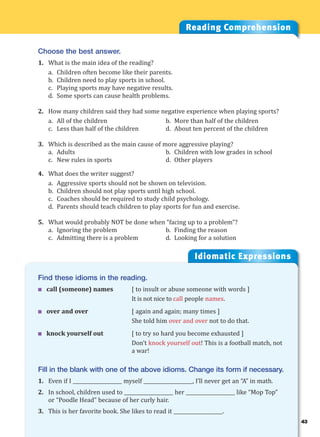 43
Idiomatic Expressions
4
Reading Comprehension
Choose the best answer.
1. What is the main idea of the reading?
a. Children often become like their parents.
b. Children need to play sports in school.
c. Playing sports may have negative results.
d. Some sports can cause health problems.
2. How many children said they had some negative experience when playing sports?
a. All of the children b. More than half of the children
c. Less than half of the children d. About ten percent of the children
3. Which is described as the main cause of more aggressive playing?
a. Adults b. Children with low grades in school
c. New rules in sports d. Other players
4. What does the writer suggest?
a. Aggressive sports should not be shown on television.
b. Children should not play sports until high school.
c. Coaches should be required to study child psychology.
d. Parents should teach children to play sports for fun and exercise.
5. What would probably NOT be done when “facing up to a problem”?
a. Ignoring the problem b. Finding the reason
c. Admitting there is a problem d. Looking for a solution
Find these idioms in the reading.
 call (someone) names [ to insult or abuse someone with words ]
It is not nice to call people names.
 over and over [ again and again; many times ]
She told him over and over not to do that.
 knock yourself out [ to try so hard you become exhausted ]
Don’t knock yourself out! This is a football match, not
a war!
Fill in the blank with one of the above idioms. Change its form if necessary.
1. Even if I ____________________ myself ____________________, I’ll never get an “A” in math.
2. In school, children used to ____________________ her ____________________ like “Mop Top”
or “Poodle Head” because of her curly hair.
3. This is her favorite book. She likes to read it ____________________.
 