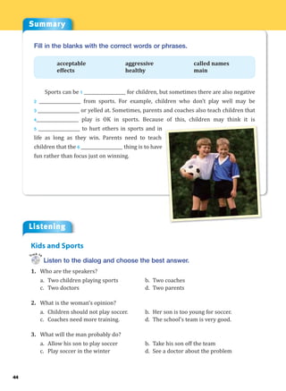 44
Summary
Listening
Fill in the blanks with the correct words or phrases.
acceptable aggressive called names
effects healthy main
Sports can be 1 ___________________ for children, but sometimes there are also negative
2 ___________________ from sports. For example, children who don’t play well may be
3 ___________________ or yelled at. Sometimes, parents and coaches also teach children that
4___________________ play is OK in sports. Because of this, children may think it is
5 ___________________ to hurt others in sports and in
life as long as they win. Parents need to teach
children that the 6 ___________________ thing is to have
fun rather than focus just on winning.
Listen to the dialog and choose the best answer.
1. Who are the speakers?
a. Two children playing sports b. Two coaches
c. Two doctors d. Two parents
2. What is the woman’s opinion?
a. Children should not play soccer. b. Her son is too young for soccer.
c. Coaches need more training. d. The school’s team is very good.
3. What will the man probably do?
a. Allow his son to play soccer b. Take his son off the team
c. Play soccer in the winter d. See a doctor about the problem
Kids and Sports
Track 14
 