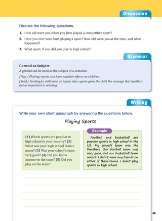 Writing
g
45
___________________________________________________________________
___________________________________________________________________
___________________________________________________________________
___________________________________________________________________
___________________________________________________________________
Example
Football and basketball are
popular sports in high school in the
US. My school’s team was the
Panthers. Our football team was
very good, but our basketball team
wasn’t. I didn’t have any friends on
either of these teams. I didn’t play
sports in high school.
Write your own short paragraph by answering the questions below.
Playing Sports
Discussion
Discuss the following questions.
1. How old were you when you first played a competitive sport?
2. Have you ever been hurt playing a sport? How old were you at the time, and what
happened?
3. What sport, if any, did you play in high school?
(1) Which sports are popular in
high school in your country? (2)
What was your high school team’s
name? (3) Was your school’s team
very good? (4) Did you know
anyone on the team? (5) Did you
play on the team?
Grammar
Gerund as Subject
A gerund can be used as the subject of a sentence.
(Play / Playing) sports can have negative effects on children.
(Send / Sending) a child with an injury into a game gives the child the message that health is
not as important as winning.
 