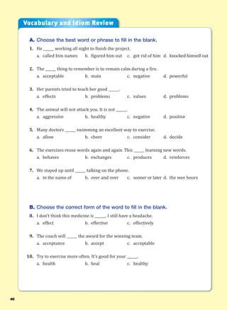 46
A. Choose the best word or phrase to fill in the blank.
1. He ______ working all night to finish the project.
a. called him names b. figured him out c. got rid of him d. knocked himself out
2. The ______ thing to remember is to remain calm during a fire.
a. acceptable b. main c. negative d. powerful
3. Her parents tried to teach her good ______.
a. effects b. problems c. values d. problems
4. The animal will not attack you. It is not ______.
a. aggressive b. healthy c. negative d. positive
5. Many doctors ______ swimming an excellent way to exercise.
a. allow b. cheer c. consider d. decide
6. The exercises reuse words again and again. This ______ learning new words.
a. behaves b. exchanges c. produces d. reinforces
7. We stayed up until ______ talking on the phone.
a. in the name of b. over and over c. sooner or later d. the wee hours
B. Choose the correct form of the word to fill in the blank.
8. I don’t think this medicine is ______. I still have a headache.
a. effect b. effective c. effectively
9. The coach will ______ the award for the winning team.
a. acceptance b. accept c. acceptable
10. Try to exercise more often. It’s good for your ______.
a. health b. heal c. healthy
Vocabulary and Idiom Review
 