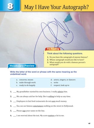 May I Have Your Autograph?
Pre-Reading
Think about the following questions.
1. Do you have the autograph of anyone famous?
2. Whose autograph would you like to have?
3. What would you do with a famous person’s
autograph?
Vocabulary Preview
Write the letter of the word or phrase with the same meaning as the
underlined word.
1. ____ My grandfather started his own business. I really admire him.
2. ____ We can always ask her for help. She is willing to help us any time.
3. ____ Employees in fast food restaurants do not earn much money.
4. ____ You can see famous entertainers walking on the street in Hollywood.
5. ____ Please sign your name on the line.
6. ____ I am worried about the test. My score matters a lot to me.
a. concerns; means d. actors, singers, or dancers
b. make through work e. write
c. ready to do happily f. respect; look up to
47
 