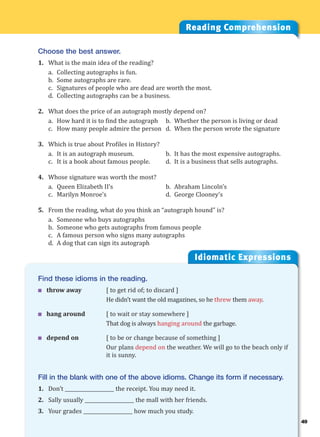 49
Idiomatic Expressions
4
Reading Comprehension
Choose the best answer.
1. What is the main idea of the reading?
a. Collecting autographs is fun.
b. Some autographs are rare.
c. Signatures of people who are dead are worth the most.
d. Collecting autographs can be a business.
2. What does the price of an autograph mostly depend on?
a. How hard it is to find the autograph b. Whether the person is living or dead
c. How many people admire the person d. When the person wrote the signature
3. Which is true about Profiles in History?
a. It is an autograph museum. b. It has the most expensive autographs.
c. It is a book about famous people. d. It is a business that sells autographs.
4. Whose signature was worth the most?
a. Queen Elizabeth II’s b. Abraham Lincoln’s
c. Marilyn Monroe’s d. George Clooney’s
5. From the reading, what do you think an “autograph hound” is?
a. Someone who buys autographs
b. Someone who gets autographs from famous people
c. A famous person who signs many autographs
d. A dog that can sign its autograph
Find these idioms in the reading.
 throw away [ to get rid of; to discard ]
He didn’t want the old magazines, so he threw them away.
 hang around [ to wait or stay somewhere ]
That dog is always hanging around the garbage.
 depend on [ to be or change because of something ]
Our plans depend on the weather. We will go to the beach only if
it is sunny.
Fill in the blank with one of the above idioms. Change its form if necessary.
1. Don’t ____________________ the receipt. You may need it.
2. Sally usually ____________________ the mall with her friends.
3. Your grades ____________________ how much you study.
 