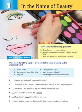 5
In the Name of Beauty
Pre-Reading
Think about the following questions.
1. How often do you wear makeup?
2. Do you think makeup is good or bad for the skin?
Why?
3. What did people use for makeup long ago?
Write the letter of the word or phrase with the same meaning as the
underlined word.
1. ____ His new hairstyle really improves his looks.
2. ____ Young girls in that country often wear makeup. It’s part of that country’s culture.
3. ____ Sometimes I put powder on my face. Then it doesn’t look oily.
4. ____ Don’t touch that powder. It is a poison!
5. ____ She put a few drops of medicine in her eyes.
6. ____ Some ancient pictures in the pyramids show women wearing eye makeup.
a. makes better d. beliefs; normal ways
b. tiny pieces of something solid e. small amounts of liquid
c. very old f. something that causes illness or death
Vocabulary Preview
 