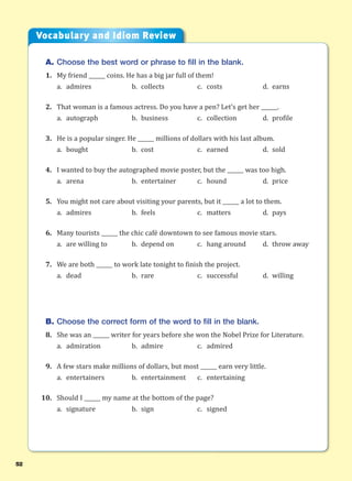 52
A. Choose the best word or phrase to fill in the blank.
1. My friend ______ coins. He has a big jar full of them!
a. admires b. collects c. costs d. earns
2. That woman is a famous actress. Do you have a pen? Let’s get her ______.
a. autograph b. business c. collection d. profile
3. He is a popular singer. He ______ millions of dollars with his last album.
a. bought b. cost c. earned d. sold
4. I wanted to buy the autographed movie poster, but the ______ was too high.
a. arena b. entertainer c. hound d. price
5. You might not care about visiting your parents, but it ______ a lot to them.
a. admires b. feels c. matters d. pays
6. Many tourists ______ the chic café downtown to see famous movie stars.
a. are willing to b. depend on c. hang around d. throw away
7. We are both ______ to work late tonight to finish the project.
a. dead b. rare c. successful d. willing
B. Choose the correct form of the word to fill in the blank.
8. She was an ______ writer for years before she won the Nobel Prize for Literature.
a. admiration b. admire c. admired
9. A few stars make millions of dollars, but most ______ earn very little.
a. entertainers b. entertainment c. entertaining
10. Should I ______ my name at the bottom of the page?
a. signature b. sign c. signed
Vocabulary and Idiom Review
 