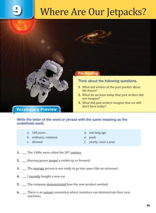 Where Are Our Jetpacks?
Pre-Reading
Think about the following questions.
1. What did writers of the past predict about
the future?
2. What do we have today that past writers did
not imagine?
3. What did past writers imagine that we still
don’t have today?
Vocabulary Preview
Write the letter of the word or phrase with the same meaning as the
underlined word.
1. ____ The 1900s were called the 20th
century.
2. ____ Burning gasses propel a rocket up or forward.
3. ____ The average person is not ready to go into space like an astronaut.
4. ____ I recently bought a new car.
5. ____ The company demonstrated how the new product worked.
6. ____ There is an annual convention where inventors can demonstrate their new
machines.
a. 100 years d. not long ago
b. ordinary; common e. push
c. showed f. yearly; once a year
53
 