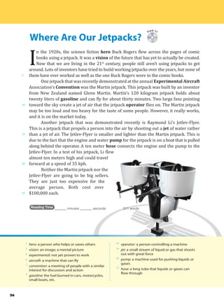 Where Are Our Jetpacks?
5
10
15
20
25
54
Track 17
I
n the 1920s, the science fiction hero Buck Rogers flew across the pages of comic
books using a jetpack. It was a vision of the future that has yet to actually be created.
Now that we are living in the 21st
century, people still aren’t using jetpacks to get
around. Lots of inventors have tried to build working jetpacks over the years, but none of
them have ever worked as well as the one Buck Rogers wore in the comic books.
One jetpack that was recently demonstrated at the annual Experimental Aircraft
Association’s Convention was the Martin jetpack. This jetpack was built by an inventor
from New Zealand named Glenn Martin. Martin’s 120 kilogram jetpack holds about
twenty liters of gasoline and can fly for about thirty minutes. Two large fans pointing
toward the sky create a jet of air that the jetpack operator flies on. The Martin jetpack
may be too loud and too heavy for the taste of some people. However, it really works,
and it is on the market today.
Another jetpack that was demonstrated recently is Raymond Li’s Jetlev-Flyer.
This is a jetpack that propels a person into the air by shooting out a jet of water rather
than a jet of air. The Jetlev-Flyer is smaller and lighter than the Martin jetpack. This is
due to the fact that the engine and water pump for the jetpack is on a boat that is pulled
along behind the operator. A ten meter hose connects the engine and the pump to the
Jetlev-Flyer. In a test of his jetpack, Li flew
almost ten meters high and could travel
forward at a speed of 35 kph.
Neither the Martin jetpack nor the
Jetlev-Flyer are going to be big sellers.
They are just too expensive for the
average person. Both cost over
$100,000 each.
Reading Time _______ minutes _______ seconds 311 words
1
hero: a person who helps or saves others
2
vision: an image; a mental picture
6
experimental: not yet proven to work
6
aircraft: a machine that can fly
7
convention: a meeting of people with a similar
interest for discussion and action
9
gasoline: the fuel burned in cars, motorcycles,
small boats, etc.
10
operator: a person controlling a machine
14
jet: a small stream of liquid or gas that shoots
out with great force
16
pump: a machine used for pushing liquids or
gases
17
hose: a long tube that liquids or gases can
flow through
 