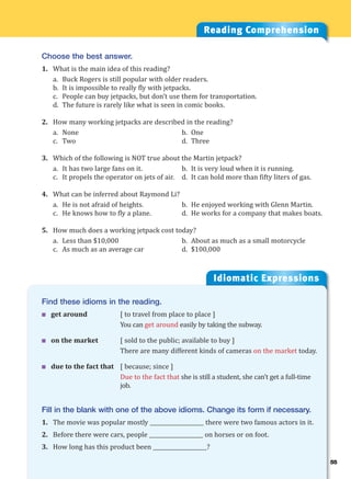 55
Idiomatic Expressions
5
Reading Comprehension
Choose the best answer.
1. What is the main idea of this reading?
a. Buck Rogers is still popular with older readers.
b. It is impossible to really fly with jetpacks.
c. People can buy jetpacks, but don’t use them for transportation.
d. The future is rarely like what is seen in comic books.
2. How many working jetpacks are described in the reading?
a. None b. One
c. Two d. Three
3. Which of the following is NOT true about the Martin jetpack?
a. It has two large fans on it. b. It is very loud when it is running.
c. It propels the operator on jets of air. d. It can hold more than fifty liters of gas.
4. What can be inferred about Raymond Li?
a. He is not afraid of heights. b. He enjoyed working with Glenn Martin.
c. He knows how to fly a plane. d. He works for a company that makes boats.
5. How much does a working jetpack cost today?
a. Less than $10,000 b. About as much as a small motorcycle
c. As much as an average car d. $100,000
Find these idioms in the reading.
 get around [ to travel from place to place ]
You can get around easily by taking the subway.
 on the market [ sold to the public; available to buy ]
There are many different kinds of cameras on the market today.
 due to the fact that [ because; since ]
Due to the fact that she is still a student, she can’t get a full-time
job.
Fill in the blank with one of the above idioms. Change its form if necessary.
1. The movie was popular mostly ____________________ there were two famous actors in it.
2. Before there were cars, people ____________________ on horses or on foot.
3. How long has this product been ____________________?
 