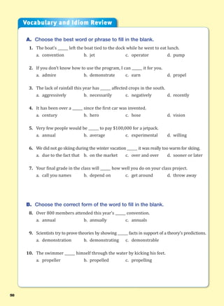 58
A. Choose the best word or phrase to fill in the blank.
1. The boat’s ______ left the boat tied to the dock while he went to eat lunch.
a. convention b. jet c. operator d. pump
2. If you don’t know how to use the program, I can ______ it for you.
a. admire b. demonstrate c. earn d. propel
3. The lack of rainfall this year has ______ affected crops in the south.
a. aggressively b. necessarily c. negatively d. recently
4. It has been over a ______ since the first car was invented.
a. century b. hero c. hose d. vision
5. Very few people would be ______ to pay $100,000 for a jetpack.
a. annual b. average c. experimental d. willing
6. We did not go skiing during the winter vacation ______ it was really too warm for skiing.
a. due to the fact that b. on the market c. over and over d. sooner or later
7. Your final grade in the class will ______ how well you do on your class project.
a. call you names b. depend on c. get around d. throw away
B. Choose the correct form of the word to fill in the blank.
8. Over 800 members attended this year’s ______ convention.
a. annual b. annually c. annuals
9. Scientists try to prove theories by showing ______ facts in support of a theory’s predictions.
a. demonstration b. demonstrating c. demonstrable
10. The swimmer ______ himself through the water by kicking his feet.
a. propeller b. propelled c. propelling
Vocabulary and Idiom Review
 