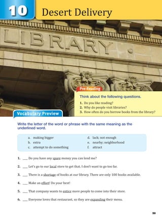 Desert Delivery
Pre-Reading
Think about the following questions.
1. Do you like reading?
2. Why do people visit libraries?
3. How often do you borrow books from the library?
Write the letter of the word or phrase with the same meaning as the
underlined word.
1. ____ Do you have any spare money you can lend me?
2. ____ Let’s go to our local store to get that. I don’t want to go too far.
3. ____ There is a shortage of books at our library. There are only 100 books available.
4. ____ Make an effort! Do your best!
5. ____ That company wants to entice more people to come into their store.
6. ____ Everyone loves that restaurant, so they are expanding their menu.
a. making bigger d. lack; not enough
b. extra e. nearby; neighborhood
c. attempt to do something f. attract
Vocabulary Preview
59
 