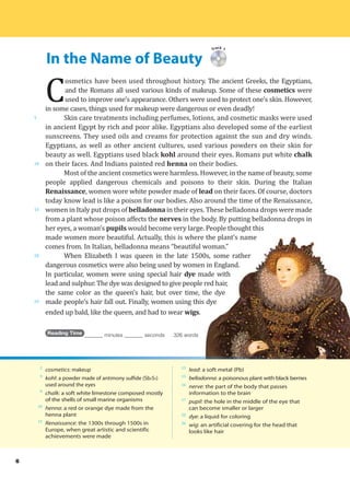 In the Name of Beauty
5
10
15
20
25
Track 1
C
osmetics have been used throughout history. The ancient Greeks, the Egyptians,
and the Romans all used various kinds of makeup. Some of these cosmetics were
used to improve one’s appearance. Others were used to protect one’s skin. However,
in some cases, things used for makeup were dangerous or even deadly!
Skin care treatments including perfumes, lotions, and cosmetic masks were used
in ancient Egypt by rich and poor alike. Egyptians also developed some of the earliest
sunscreens. They used oils and creams for protection against the sun and dry winds.
Egyptians, as well as other ancient cultures, used various powders on their skin for
beauty as well. Egyptians used black kohl around their eyes. Romans put white chalk
on their faces. And Indians painted red henna on their bodies.
Most of the ancient cosmetics were harmless. However, in the name of beauty, some
people applied dangerous chemicals and poisons to their skin. During the Italian
Renaissance, women wore white powder made of lead on their faces. Of course, doctors
today know lead is like a poison for our bodies. Also around the time of the Renaissance,
women in Italy put drops of belladonna in their eyes. These belladonna drops were made
from a plant whose poison affects the nerves in the body. By putting belladonna drops in
her eyes, a woman’s pupils would become very large. People thought this
made women more beautiful. Actually, this is where the plant’s name
comes from. In Italian, belladonna means “beautiful woman.”
When Elizabeth I was queen in the late 1500s, some rather
dangerous cosmetics were also being used by women in England.
In particular, women were using special hair dye made with
lead and sulphur. The dye was designed to give people red hair,
the same color as the queen’s hair, but over time, the dye
made people’s hair fall out. Finally, women using this dye
ended up bald, like the queen, and had to wear wigs.
Reading Time _______ minutes _______ seconds 326 words
2
cosmetics: makeup
9
kohl: a powder made of antimony sulfide (Sb2S3)
used around the eyes
9
chalk: a soft white limestone composed mostly
of the shells of small marine organisms
10
henna: a red or orange dye made from the
henna plant
13
Renaissance: the 1300s through 1500s in
Europe, when great artistic and scientific
achievements were made
13
lead: a soft metal (Pb)
15
belladonna: a poisonous plant with black berries
16
nerve: the part of the body that passes
information to the brain
17
pupil: the hole in the middle of the eye that
can become smaller or larger
22
dye: a liquid for coloring
26
wig: an artificial covering for the head that
looks like hair
6
 