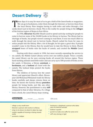 Desert Delivery
5
10
15
20
25
30
60
Track 19
T
hese days it is easy for most of us to get a hold of the latest books or magazines.
We can go to bookstores, order them through the Internet, or borrow them from
the local library. Now imagine having to walk miles and miles through a hot
sandy desert just to borrow a book. This is the reality for people living in the villages
of the Garissa region of Kenya in East Africa.
In 1996, librarian Wycliffe Oluoch used to spend each day waiting for people to
come to borrow some of the 24,000 books in his library in Garissa. The library had no
shortage of books, but people weren’t coming to read them. It was too much effort to
walk through the desert just to borrow books. Oluoch racked his brain for ways to
entice people into the library. After a lot of thought, he hit upon a great idea. If people
wouldn’t come to the library, then he would have to take the library to them. Oluoch
strapped boxes of books onto the backs of camels, and created the Mobile Camel
Library.
Starting with three camels in 1996, but more recently expanding the service to
six camels, the Mobile Camel Library serves over one million people. Twice a month,
the camel library can be seen carrying books all around the Garissa region. These
hard-working animals need little water and can carry up to 500 pounds of books across
the sands. A librarian, a library assistant, a
herdsman, and a lookout all travel with the
camels. The lookout helps protect the books
from thieves.
The children of Garissa love the camel
library and appreciate Oluoch’s effort. Eleven-
year-old Mohamud Mohamed reads his library
books carefully and always returns them on
time. He knows the Garissa library punishes
people for losing books, just like any other
library. However, the punishment is very stiff
compared to that of other libraries. If a village
loses a book, the camel library stops visiting.
Reading Time _______ minutes _______ seconds 334 words
4
village: a very small town
6
librarian: a person who works in a library
12
strap: to tie down; to attach in place by rope
12
mobile: capable of moving or being moved
easily
18
assistant: a helper
19
herdsman: a shepherd; a person who takes
care of a herd of animals
19
lookout: a guard
26
punish: to make one suffer for some error
28
stiff: very strong or rigid
 