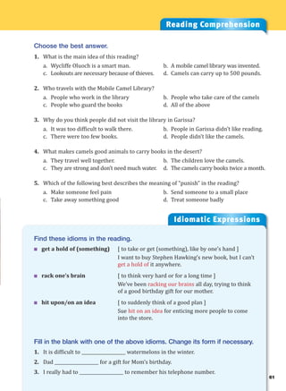 61
Idiomatic Expressions
6
Find these idioms in the reading.
 get a hold of (something) [ to take or get (something), like by one’s hand ]
I want to buy Stephen Hawking’s new book, but I can’t
get a hold of it anywhere.
 rack one’s brain [ to think very hard or for a long time ]
We’ve been racking our brains all day, trying to think
of a good birthday gift for our mother.
 hit upon/on an idea [ to suddenly think of a good plan ]
Sue hit on an idea for enticing more people to come
into the store.
Fill in the blank with one of the above idioms. Change its form if necessary.
1. It is difficult to ____________________ watermelons in the winter.
2. Dad ____________________ for a gift for Mom’s birthday.
3. I really had to ____________________ to remember his telephone number.
Reading Comprehension
Choose the best answer.
1. What is the main idea of this reading?
a. Wycliffe Oluoch is a smart man. b. A mobile camel library was invented.
c. Lookouts are necessary because of thieves. d. Camels can carry up to 500 pounds.
2. Who travels with the Mobile Camel Library?
a. People who work in the library b. People who take care of the camels
c. People who guard the books d. All of the above
3. Why do you think people did not visit the library in Garissa?
a. It was too difficult to walk there. b. People in Garissa didn’t like reading.
c. There were too few books. d. People didn’t like the camels.
4. What makes camels good animals to carry books in the desert?
a. They travel well together. b. The children love the camels.
c. They are strong and don’t need much water. d. The camels carry books twice a month.
5. Which of the following best describes the meaning of “punish” in the reading?
a. Make someone feel pain b. Send someone to a small place
c. Take away something good d. Treat someone badly
 