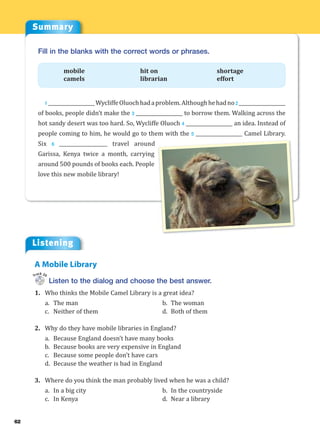 Summary
Listening
62
Fill in the blanks with the correct words or phrases.
mobile hit on shortage
camels librarian effort
1 ___________________WycliffeOluochhadaproblem.Althoughhehadno2 ___________________
of books, people didn’t make the 3 ___________________ to borrow them. Walking across the
hot sandy desert was too hard. So, Wycliffe Oluoch 4 ___________________ an idea. Instead of
people coming to him, he would go to them with the 5 ___________________ Camel Library.
Six 6 ___________________ travel around
Garissa, Kenya twice a month, carrying
around 500 pounds of books each. People
love this new mobile library!
Listen to the dialog and choose the best answer.
1. Who thinks the Mobile Camel Library is a great idea?
a. The man b. The woman
c. Neither of them d. Both of them
2. Why do they have mobile libraries in England?
a. Because England doesn’t have many books
b. Because books are very expensive in England
c. Because some people don’t have cars
d. Because the weather is bad in England
3. Where do you think the man probably lived when he was a child?
a. In a big city b. In the countryside
c. In Kenya d. Near a library
A Mobile Library
Track 20
 
