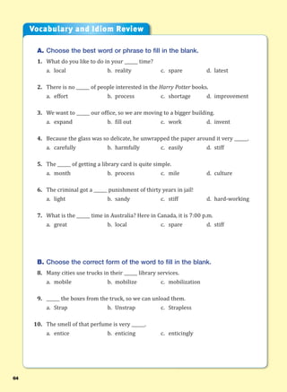 64
A. Choose the best word or phrase to fill in the blank.
1. What do you like to do in your ______ time?
a. local b. reality c. spare d. latest
2. There is no ______ of people interested in the Harry Potter books.
a. effort b. process c. shortage d. improvement
3. We want to ______ our office, so we are moving to a bigger building.
a. expand b. fill out c. work d. invent
4. Because the glass was so delicate, he unwrapped the paper around it very ______.
a. carefully b. harmfully c. easily d. stiff
5. The ______ of getting a library card is quite simple.
a. month b. process c. mile d. culture
6. The criminal got a ______ punishment of thirty years in jail!
a. light b. sandy c. stiff d. hard-working
7. What is the ______ time in Australia? Here in Canada, it is 7:00 p.m.
a. great b. local c. spare d. stiff
B. Choose the correct form of the word to fill in the blank.
8. Many cities use trucks in their ______ library services.
a. mobile b. mobilize c. mobilization
9. ______ the boxes from the truck, so we can unload them.
a. Strap b. Unstrap c. Strapless
10. The smell of that perfume is very ______.
a. entice b. enticing c. enticingly
Vocabulary and Idiom Review
 