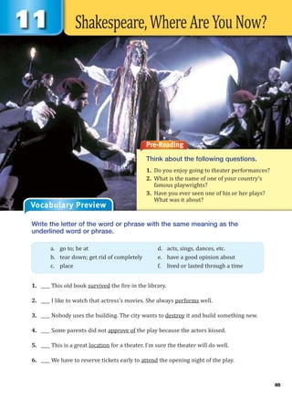 Shakespeare,WhereAreYouNow?
Pre-Reading
Think about the following questions.
1. Do you enjoy going to theater performances?
2. What is the name of one of your country’s
famous playwrights?
3. Have you ever seen one of his or her plays?
What was it about?
Vocabulary Preview
Write the letter of the word or phrase with the same meaning as the
underlined word or phrase.
1. ____ This old book survived the fire in the library.
2. ____ I like to watch that actress’s movies. She always performs well.
3. ____ Nobody uses the building. The city wants to destroy it and build something new.
4. ____ Some parents did not approve of the play because the actors kissed.
5. ____ This is a great location for a theater. I’m sure the theater will do well.
6. ____ We have to reserve tickets early to attend the opening night of the play.
a. go to; be at d. acts, sings, dances, etc.
b. tear down; get rid of completely e. have a good opinion about
c. place f. lived or lasted through a time
65
 