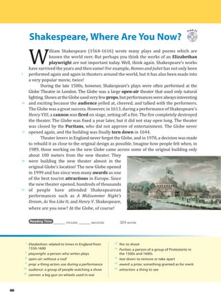 Shakespeare, Where Are You Now?
5
10
15
20
25
66
Track 21
W
illiam Shakespeare (1564-1616) wrote many plays and poems which are
known the world over. But perhaps you think the works of an Elizabethan
playwright are not important today. Well, think again. Shakespeare’s works
have survived the years and then some! For example, Romeo and Juliet has not only been
performed again and again in theaters around the world, but it has also been made into
a very popular movie, twice!
During the late 1500s, however, Shakespeare’s plays were often performed at the
Globe Theatre in London. The Globe was a large open-air theater that used only natural
lighting.ShowsattheGlobeusedveryfewprops,butperformanceswerealwaysinteresting
and exciting because the audience yelled at, cheered, and talked with the performers.
The Globe was a great success. However, in 1613, during a performance of Shakespeare’s
Henry VIII, a cannon was fired on stage, setting off a fire. The fire completely destroyed
the theater. The Globe was fixed a year later, but it did not stay open long. The theater
was closed by the Puritans, who did not approve of entertainment. The Globe never
opened again, and the building was finally torn down in 1644.
Theater lovers in England never forgot the Globe, and in 1970, a decision was made
to rebuild it as close to the original design as possible. Imagine how people felt when, in
1989, those working on the new Globe came across some of the original building only
about 100 meters from the new theater. They
were building the new theater almost in the
original Globe’s location! The new Globe opened
in 1999 and has since won many awards as one
of the best tourist attractions in Europe. Since
the new theater opened, hundreds of thousands
of people have attended Shakespearean
performances such as A Midsummer Night’s
Dream, As You Like It, and Henry V. Shakespeare,
where are you now? At the Globe, of course!
Reading Time _______ minutes _______ seconds 324 words
2
Elizabethan: related to times in England from
1550-1600
3
playwright: a person who writes plays
8
open-air: without a roof
9
prop: a thing actors use during a performance
10
audience: a group of people watching a show
12
cannon: a big gun on wheels used in war
12
fire: to shoot
14
Puritan: a person of a group of Protestants in
the 1500s and 1600s
15
tear down: to remove or take apart
22
award: a prize; something granted as for merit
23
attraction: a thing to see
 