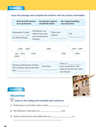 68
Summary
Listening
Listen to the dialog and complete each sentence.
1. Performances at the Globe today are like ____________________________.
2. One difference is that there are ____________________________ now.
3. Today’s performances at the Globe don’t use ____________________________ or
_________________________________________________________________.
Old and New
Track 22
Scan the passage and complete the timeline with the correct information.
destroyed the theater new theater opened the original building
were performed rebuild the Globe was torn down
D D
1644 1800 1999
1970
1600
late
1500s
1613 1700 1900 1989
Shakespeare’s plays
1 __________________ at
the Globe Theatre.
The theater was
rebuilt, but it was
soon closed by the
Puritans.
Plans were
made to
4 __________________.
The
6__________________.
During a performance of Henry
VIII, a cannon shot set off a fire
that 2 __________________.
The Globe
3 __________________.
Parts of 5__________________
were found about 100
meters from the site of the
new theater.
 