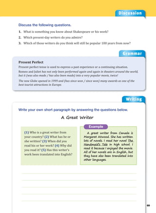Writing
g
69
___________________________________________________________________
___________________________________________________________________
___________________________________________________________________
___________________________________________________________________
___________________________________________________________________
Example
A great writer from Canada is
Margaret Atwood. She has written
lots of novels. I read her novel The
Handmaid’s Tale in high school. I
read it because I enjoyed the movie.
All of her novels are in English, but
they have also been translated into
other languages.
Write your own short paragraph by answering the questions below.
A Great Writer
Discussion
Discuss the following questions.
1. What is something you know about Shakespeare or his work?
2. Which present-day writers do you admire?
3. Which of those writers do you think will still be popular 100 years from now?
(1) Who is a great writer from
your country? (2) What has he or
she written? (3) When did you
read his or her work? (4) Why did
you read it? (5) Has this writer’s
work been translated into English?
Grammar
Present Perfect
Present perfect tense is used to express a past experience or a continuing situation.
Romeo and Juliet has not only been performed again and again in theaters around the world,
but it (was also made / has also been made) into a very popular movie, twice!
The new Globe opened in 1999 and (has since won / since won) many awards as one of the
best tourist attractions in Europe.
 