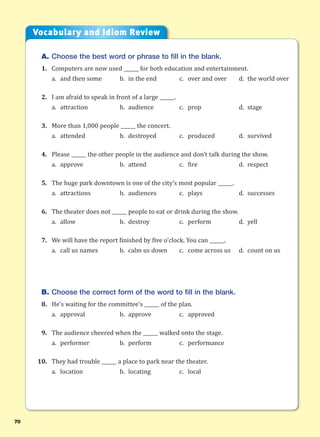 70
A. Choose the best word or phrase to fill in the blank.
1. Computers are now used ______ for both education and entertainment.
a. and then some b. in the end c. over and over d. the world over
2. I am afraid to speak in front of a large ______.
a. attraction b. audience c. prop d. stage
3. More than 1,000 people ______ the concert.
a. attended b. destroyed c. produced d. survived
4. Please ______ the other people in the audience and don’t talk during the show.
a. approve b. attend c. fire d. respect
5. The huge park downtown is one of the city’s most popular ______.
a. attractions b. audiences c. plays d. successes
6. The theater does not ______ people to eat or drink during the show.
a. allow b. destroy c. perform d. yell
7. We will have the report finished by five o’clock. You can ______.
a. call us names b. calm us down c. come across us d. count on us
B. Choose the correct form of the word to fill in the blank.
8. He’s waiting for the committee’s ______ of the plan.
a. approval b. approve c. approved
9. The audience cheered when the ______ walked onto the stage.
a. performer b. perform c. performance
10. They had trouble ______ a place to park near the theater.
a. location b. locating c. local
Vocabulary and Idiom Review
 