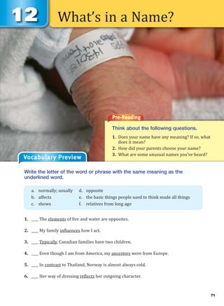 What’s in a Name?
Pre-Reading
Think about the following questions.
1. Does your name have any meaning? If so, what
does it mean?
2. How did your parents choose your name?
3. What are some unusual names you’ve heard?
Vocabulary Preview
Write the letter of the word or phrase with the same meaning as the
underlined word.
1. ____ The elements of fire and water are opposites.
2. ____ My family influences how I act.
3. ____ Typically, Canadian families have two children.
4. ____ Even though I am from America, my ancestors were from Europe.
5. ____ In contrast to Thailand, Norway is almost always cold.
6. ____ Her way of dressing reflects her outgoing character.
a. normally; usually d. opposite
b. affects e. the basic things people used to think made all things
c. shows f. relatives from long ago
71
 