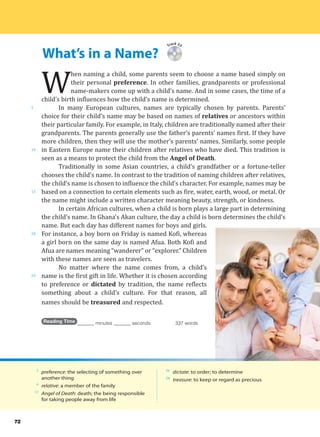 What’s in a Name?
5
10
15
20
25
72
Track 23
W
hen naming a child, some parents seem to choose a name based simply on
their personal preference. In other families, grandparents or professional
name-makers come up with a child’s name. And in some cases, the time of a
child’s birth influences how the child’s name is determined.
In many European cultures, names are typically chosen by parents. Parents’
choice for their child’s name may be based on names of relatives or ancestors within
their particular family. For example, in Italy, children are traditionally named after their
grandparents. The parents generally use the father’s parents’ names first. If they have
more children, then they will use the mother’s parents’ names. Similarly, some people
in Eastern Europe name their children after relatives who have died. This tradition is
seen as a means to protect the child from the Angel of Death.
Traditionally in some Asian countries, a child’s grandfather or a fortune-teller
chooses the child’s name. In contrast to the tradition of naming children after relatives,
the child’s name is chosen to influence the child’s character. For example, names may be
based on a connection to certain elements such as fire, water, earth, wood, or metal. Or
the name might include a written character meaning beauty, strength, or kindness.
In certain African cultures, when a child is born plays a large part in determining
the child’s name. In Ghana’s Akan culture, the day a child is born determines the child’s
name. But each day has different names for boys and girls.
For instance, a boy born on Friday is named Kofi, whereas
a girl born on the same day is named Afua. Both Kofi and
Afua are names meaning “wanderer” or “explorer.” Children
with these names are seen as travelers.
No matter where the name comes from, a child’s
name is the first gift in life. Whether it is chosen according
to preference or dictated by tradition, the name reflects
something about a child’s culture. For that reason, all
names should be treasured and respected.
Reading Time _______ minutes _______ seconds 337 words
2
preference: the selecting of something over
another thing
6
relative: a member of the family
11
Angel of Death: death; the being responsible
for taking people away from life
26
dictate: to order; to determine
28
treasure: to keep or regard as precious
 