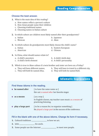 73
Idiomatic Expressions
7
Reading Comprehension
Choose the best answer.
1. What is the main idea of this reading?
a. How names reflect a person’s culture
b. How Asian people name their children
c. Choosing traditional names
d. Choosing names in Italian culture
2. In which culture are children most likely named after their grandparents?
a. Italian b. Japanese
c. Mexican d. Akan
3. In which culture do grandparents most likely choose the child’s name?
a. Italian b. Eastern European
c. American d. Chinese
4. In China, what should names relate to?
a. A child’s ancestors b. A child’s birth date
c. A child’s birth element d. A child’s personality
5. Which is true in Akan culture if a twin brother and sister are born on a Friday?
a. They will have different names. b. They will have to travel to a different city.
c. They will both be named Afua. d. They will both be named Kofi.
Find these idioms in the reading.
 be named after [ to have the same name as ]
Her cat is named after her favorite singer.
 as a means [ as a way ]
In English classes, my teacher uses music as a means of
practicing listening.
 play a large part [ to be a reason for; to organize something ]
He played a large part in the success of the conference.
Fill in the blank with one of the above idioms. Change its form if necessary.
1. Cultural traditions ____________________ in how we act.
2. John ____________________ his uncle.
3. Some people use the Internet ____________________ to meet new people.
 