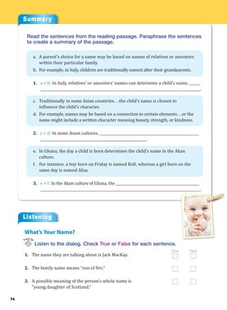Summary
74
Read the sentences from the reading passage. Paraphrase the sentences
to create a summary of the passage.
a. A parent’s choice for a name may be based on names of relatives or ancestors
within their particular family.
b. For example, in Italy, children are traditionally named after their grandparents.
1. a + b: In Italy, relatives’ or ancestors’ names can determine a child’s name, ______
____________________________________________________________________________________________.
c. Traditionally in some Asian countries. . .the child’s name is chosen to
influence the child’s character.
d. For example, names may be based on a connection to certain elements. . .or the
name might include a written character meaning beauty, strength, or kindness.
2. c + d: In some Asian cultures, _________________________________________________________
_____________________________________________________________.
e. In Ghana, the day a child is born determines the child’s name in the Akan
culture.
f. For instance, a boy born on Friday is named Kofi, whereas a girl born on the
same day is named Afua.
3. e + f: In the Akan culture of Ghana, the ________________________________________________
____________________________________________________________________________________________.
Listening
Listen to the dialog. Check True or False for each sentence.
1. The name they are talking about is Jack MacKay.
2. The family name means “son of fire.”
3. A possible meaning of the person’s whole name is
“young daughter of Scotland.”
What’s Your Name?
Track 24
True False
 