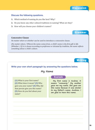 Writing
g
75
___________________________________________________________________
___________________________________________________________________
___________________________________________________________________
___________________________________________________________________
___________________________________________________________________
___________________________________________________________________
Example
My first name is Andrea. It
means “womanly.” My mother
gave me my name. She gave me
this name because it was similar
to my father’s name, Andrew. I
am glad to have this name.
Write your own short paragraph by answering the questions below.
My Name
Discussion
Discuss the following questions.
1. Which method of naming do you like best? Why?
2. Do you know any other cultural traditions in naming? What are they?
3. How will you choose your children’s names?
(1) What is your first name?
(2) What does it mean? (3) Who
gave you your name? (4) Why did
that person give you this name?
(5) How do you feel about your
name?
Grammar
Concessive Clause
No matter where or whether can be used to introduce a concessive clause.
(No matter where / Where) the name comes from, a child’s name is the first gift in life.
(Whether / If) it is chosen according to preference or dictated by tradition, the name reflects
something about a child’s culture.
 