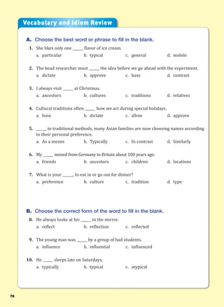 76
A. Choose the best word or phrase to fill in the blank.
1. She likes only one ______ flavor of ice cream.
a. particular b. typical c. general d. mobile
2. The head researcher must ______ the idea before we go ahead with the experiment.
a. dictate b. approve c. base d. contrast
3. I always visit ______ at Christmas.
a. ancestors b. cultures c. traditions d. relatives
4. Cultural traditions often ______ how we act during special holidays.
a. base b. dictate c. allow d. approve
5. ______ to traditional methods, many Asian families are now choosing names according
to their personal preference.
a. As a means b. Typically c. In contrast d. Similarly
6. My ______ moved from Germany to Britain about 100 years ago.
a. friends b. ancestors c. children d. locations
7. What is your ______, to eat in or go out for dinner?
a. preference b. culture c. tradition d. type
B. Choose the correct form of the word to fill in the blank.
8. He always looks at his ______ in the mirror.
a. reflect b. reflection c. reflected
9. The young man was ______ by a group of bad students.
a. influence b. influential c. influenced
10. He ______ sleeps late on Saturdays.
a. typically b. typical c. atypical
Vocabulary and Idiom Review
 