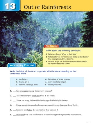 77
Out of Rainforests
Pre-Reading
Think about the following questions.
1. What are lungs? What is their job?
2. What different environments make up the Earth?
One example might be deserts.
3. In what ways are different environments useful
or important to the Earth?
Write the letter of the word or phrase with the same meaning as the
underlined word.
1. ____ Can you reach my cup from where you are?
2. ____ The fire destroyed countless trees in the forest.
3. ____ There are many different kinds of drugs that help fight disease.
4. ____ Every second, thousands of square meters of forests disappear from Earth.
5. ____ Farmers must clear the land before they farm on it.
6. ____ Pollution from cars and factories is contributing to changes in the environment.
a. medicines d. incapable of being counted
b. touch; get to e. don’t exist any longer
c. remove all things from f. waste products
Vocabulary Preview
 