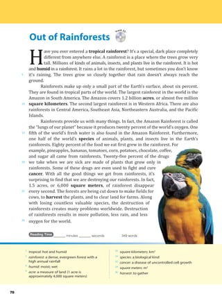 Out of Rainforests
5
10
15
20
25
30
78
Track 25
H
ave you ever entered a tropical rainforest? It’s a special, dark place completely
different from anywhere else. A rainforest is a place where the trees grow very
tall. Millions of kinds of animals, insects, and plants live in the rainforest. It is hot
and humid in a rainforest. It rains a lot in the rainforest, but sometimes you don’t know
it’s raining. The trees grow so closely together that rain doesn’t always reach the
ground.
Rainforests make up only a small part of the Earth’s surface, about six percent.
They are found in tropical parts of the world. The largest rainforest in the world is the
Amazon in South America. The Amazon covers 1.2 billion acres, or almost five million
square kilometers. The second largest rainforest is in Western Africa. There are also
rainforests in Central America, Southeast Asia, Northeastern Australia, and the Pacific
Islands.
Rainforests provide us with many things. In fact, the Amazon Rainforest is called
the “lungs of our planet” because it produces twenty percent of the world’s oxygen. One
fifth of the world’s fresh water is also found in the Amazon Rainforest. Furthermore,
one half of the world’s species of animals, plants, and insects live in the Earth’s
rainforests. Eighty percent of the food we eat first grew in the rainforest. For
example, pineapples, bananas, tomatoes, corn, potatoes, chocolate, coffee,
and sugar all came from rainforests. Twenty-five percent of the drugs
we take when we are sick are made of plants that grow only in
rainforests. Some of these drugs are even used to fight and cure
cancer. With all the good things we get from rainforests, it’s
surprising to find that we are destroying our rainforests. In fact,
1.5 acres, or 6,000 square meters, of rainforest disappear
every second. The forests are being cut down to make fields for
cows, to harvest the plants, and to clear land for farms. Along
with losing countless valuable species, the destruction of
rainforests creates many problems worldwide. Destruction
of rainforests results in more pollution, less rain, and less
oxygen for the world.
Reading Time _______ minutes _______ seconds 349 words
1
tropical: hot and humid
1
rainforest: a dense, evergreen forest with a
high annual rainfall
4
humid: moist; wet
9
acre: a measure of land (1 acre is
approximately 4,000 square meters)
10
square kilometers: km2
16
species: a biological kind
22
cancer: a disease of uncontrolled cell growth
24
square meters: m2
26
harvest: to gather
 